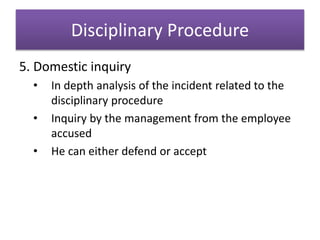 Disciplinary Procedure
5. Domestic inquiry
• In depth analysis of the incident related to the
disciplinary procedure
• Inquiry by the management from the employee
accused
• He can either defend or accept
 