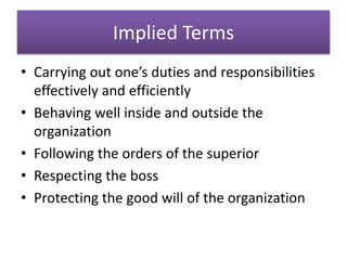 Implied Terms
• Carrying out one’s duties and responsibilities
effectively and efficiently
• Behaving well inside and outside the
organization
• Following the orders of the superior
• Respecting the boss
• Protecting the good will of the organization
 