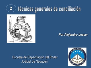 técnicas generales de conciliación Por Alejandro Lesser 2 Escuela de Capacitación del Poder Judicial de Neuquén   