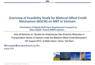 Overview of Feasibility Study for Bilateral Offset Credit
                Mechanism (BOCM) on MRT in Vietnam
                            - Promotion of Modal Shift from Road-based Transport to
                                      Mass Rapid Transit (MRT) System -
                   Kick off Seminar on “Studies for Greenhouse Gas Emission Reduction in
             Transportation Sector of Vietnam under the Bilateral Offset Credit Mechanism”
                                       23th August 2012, at Melia Hanoi, Hanoi, Viet Nam

MITSUBISHI RESEARCH INSTITUTE, INC.
August, 2012




Copyright (C) Mitsubishi Research Institute, Inc.
 