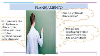 PLANEJAMENTO
Qual é o sentido do
planejamento?
Por que um
sujeito/grupo vai se
envolver com esse
tipo de atividade?
Se o professor não
vê objetivo em
planejar, com
certeza não irá se
envolver
significativamente
nesta atividade;
 