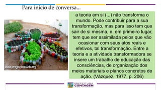 Para início de conversa...
a teoria em si (...) não transforma o
mundo. Pode contribuir para a sua
transformação, mas para isso tem que
sair de si mesma, e, em primeiro lugar,
tem que ser assimilada pelos que vão
ocasionar com seus atos reais e
efetivos, tal transformação. Entre a
teoria e a atividade transformadora se
insere um trabalho de educação das
consciências, de organização dos
meios materiais e planos concretos de
ação. (Vázquez, 1977, p. 206)
 