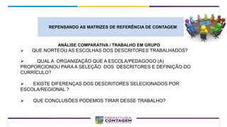 ANÁLISE COMPARATIVA / TRABALHO EM GRUPO
 QUE NORTEOU AS ESCOLHAS DOS DESCRITORES TRABALHADOS?
 QUAL A ORGANIZAÇÃO QUE A ESCOLA/PEDAGOGO (A)
PROPORCIONOU PARA A SELEÇÃO DOS DESCRITORES E DEFINIÇÃO DO
CURRÍCULO?
 EXISTE DIFERENÇAS DOS DESCRITORES SELECIONADOS POR
ESCOLA/REGIONAL ?
 QUE CONCLUSÕES PODEMOS TIRAR DESSE TRABALHO?
REPENSANDO AS MATRIZES DE REFERÊNCIA DE CONTAGEM
 