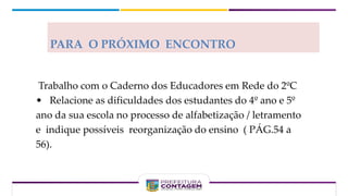 PARA O PRÓXIMO ENCONTRO
Trabalho com o Caderno dos Educadores em Rede do 2ºC
• Relacione as dificuldades dos estudantes do 4º ano e 5º
ano da sua escola no processo de alfabetização / letramento
e indique possíveis reorganização do ensino ( PÁG.54 a
56).
 