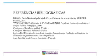 REFERÊNCIAS BIBLIOGRÁFICAS
BRASIL. Pacto Nacional pela Idade Certa. Caderno de apresentação. MEC/SEB.
Brasília, 2014.
VASCONCELLOS, Celso dos S. PLANEJAMENTO: Projeto de Ensino-Aprendizagem e
Projeto Político Pedagógico, 2000.
Contagem , Educadores na Rede 2º ciclo -
Contagem, Matriz de Referência 2º ciclo
Luck, HELOISA, Monitoramento de processos Educacionais e Avaliação Institucional in
Dimensões da gestão escolar e suas competências
Mec, Base Nacional Comum Curricular -3ª versão
 