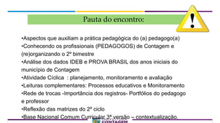 Pauta do encontro:
•Aspectos que auxiliam a prática pedagógica do (a) pedagogo(a)
•Conhecendo os profissionais (PEDAGOGOS) de Contagem e
(re)organizando o 2º bimestre
•Análise dos dados IDEB e PROVA BRASIL dos anos iniciais do
município de Contagem
•Atividade Cíclica : planejamento, monitoramento e avaliação
•Leituras complementares: Processos educativos e Monitoramento
•Rede de trocas -Importância dos registros- Portfólios do pedagogo
e professor
•Reflexão das matrizes do 2º ciclo
•Base Nacional Comum Curricular 3ª versão – contextualização.
 