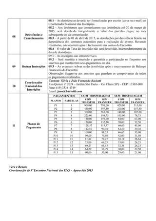08
Desistências e
Cancelamentos
08.1 – As desistências deverão ser formalizadas por escrito (carta ou e-mail) ao
Coordenador Nacional das Inscrições.
08.2 – Aos desistentes que comunicarem sua desistência até 20 de março de
2015, será devolvido integralmente o valor das parcelas pagas, no mês
subsequente ao da comunicação.
08.3 – A partir de 01 de abril de 2015, as devoluções por desistência ficarão na
dependência dos contratos assumidos para a realização do evento. Havendo
reembolso, este ocorrerá após o fechamento das contas do Encontro.
08.4 – O valor da Taxa de Inscrição não será devolvido, independentemente da
data de desistência.
09 Outras Instruções
09.1 – As inscrições são intransferíveis.
09.2 – Será mantida a inscrição e garantida a participação no Encontro aos
inscritos que mantiverem seus pagamentos em dia.
09.3 – As eventuais sobras serão devolvidas após o encerramento do Balanço
Financeiro do Encontro.
Observação: Sugere-se aos inscritos que guardem os comprovantes de todos
os pagamentos realizados.
10
Coordenador
Nacional das
Inscrições
Carmem Sílvia e João Fernando Baciotti
Rua Quinze nº 2024 – Jardim São Paulo – Rio Claro (SP) – CEP: 13503-000
Fone: (19) 3534-4749
Email: joao@baciotti.com
11
Planos de
Pagamento
PAGAMENTOS COM HOSPEDAGEM SEM HOSPEDAGEM
PLANOS PARCELAS
COM
TRANSFER
SEM
TRANSFER
COM
TRANSFER
SEM
TRANSFER
P1 1 900,00 795,00 420,00 315,00
P2 2 450,00 397,50 210,00 157,50
P3 3 300,00 265,00 140,00 105,00
P4 4 225,00 198,75 105,00 78,75
P5 5 180,00 159,00 84,00 63,00
P6 6 150,00 132,50 70,00 52,50
P7 7 128,57 113,57 60,00 45,00
P8 8 112,50 99,38 52,50 39,38
P9 9 100,00 88,33 46,67 35,00
P10 10 90,00 79,50 42,00 31,50
P11 11 81,82 72,27 38,18 28,64
P12 12 75,00 66,25 35,00 26,25
P13 13 69,23 61,15 32,31 24,23
P14 14 64,29 56,79 30,00 22,50
P15 15 60,00 53,00 28,00 21,00
Vera e Renato
Coordenação do 3º Encontro Nacional das ENS – Aparecida 2015
 