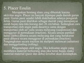 5. Placer Eoulin
Merupakan bentang alam yang dibentuk karena
aktivitas angin. Placer ini banyak dijumpai pada daerah gurun
pasir. Gurun pasir sendiri lebih diakibatkan adanya pengaruh
iklim. Gurun pasir diartikan sebagai daerah yang mempunyai
curah hujan rata-rata kurang dari 26 cm/tahun. Sedangkan cara
transportasi oleh angin pada dasarnya sama dengan
transportasi oleh air yaitu secara melayang (suspension) dan
menggeser di permukaan (traction). Secara umum partikel
halus (debu) dibawa secara melayang dan yang berukuran
pasir dibawa secara menggeser di permukaan (traction).
Pengangkutan secara traction ini meliputi meloncat (saltation)
dan menggelinding (rolling).
Pengendapan oleh angin, Jika kekuatan angin yang
membawa material berkurang atau jika turun hujan, maka
material-material (pasir dan debu) tersebut akan diendapkan.
 