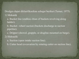 Dredges dapat diklasifikasikan sebagai berikut (Turner, 1975).
1) Mekanik
a. Bucket line (endless chian of buckets revolving along
ladder).
b. Bucket –wheel suction (buckets discharge in suction
pipeline).
c. Dripper (showel, grapple, or dragline mounted on barge).
2) Hidraulik
a. Suction (open intake suction line).
b. Cutter head (evcavation by rotating cutter on suction line).
 