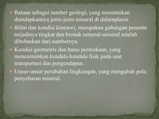  Batuan sebagai sumber geologi, yang menentukan
diendapkannya jenis-jenis mineral di dalamplacer.
 Iklim dan kondisi kimiawi, merupakan gabungan penentu
terjadinya tingkat dan bentuk mineral-mineral setelah
dibebaskan dari sumbernya.
 Kondisi geometris dan batas permukaan, yang
mencerminkan kendala-kendala fisik pada saat
transportasi dan pengendapan.
 Unsur-unsur perubahan lingkungan, yang mengubah pola
penyebaran mineral.
 