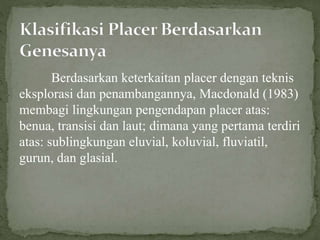 Berdasarkan keterkaitan placer dengan teknis
eksplorasi dan penambangannya, Macdonald (1983)
membagi lingkungan pengendapan placer atas:
benua, transisi dan laut; dimana yang pertama terdiri
atas: sublingkungan eluvial, koluvial, fluviatil,
gurun, dan glasial.
 