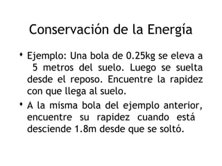 Conservación de la Energía
 Ejemplo: Una bola de 0.25kg se eleva a
   5 metros del suelo. Luego se suelta
  desde el reposo. Encuentre la rapidez
  con que llega al suelo.
 A la misma bola del ejemplo anterior,
  encuentre su rapidez cuando está
  desciende 1.8m desde que se soltó.

                                       7
 