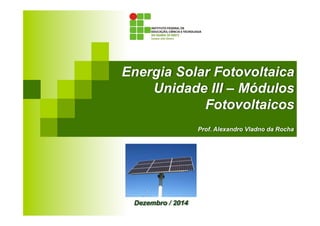 Energia Solar Fotovoltaica
Unidade III – Módulos
Fotovoltaicos
Prof. Alexandro Vladno da Rocha
Dezembro / 2014
 