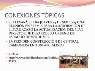 CONEXIONES TÓPICASSE LLEVARÁ EL DIA JUEVES 24 DE SEP 2009 UNA REUNIÓN EN S.U.M.A PARA LA APROBACIÓN DE LLEVAR ACABO LA ACTUALIZACIÓN DEL PLAN DIRECTOR DE DESARROLLO URBANO DE PARACHO DE VERDUZCO.EMPRENDEN CONSTRUCCIÓN DE CENTRAL CAMIONERA EN TUXPAN, JALISCOS.U.M.Ahttp://www.periodicoelsur.com/noticias_tuxpan.aspx?idnoticia=38565