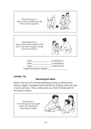 117
I see __________________ in picture 1.
I see __________________ in picture 2.
I see __________________ in picture 3.
I think the story is about __________________.
Activity 110
Skimming for Ideas
Here is the last set of three related pictures of Almira and
Danny. Again complete each sentence stating what you see
in each picture. Then, write what you think this last part of
the story is about.
Story Frame 1
The man gives Danny 500
pesos as a reward for
returning his wallet.
Story Board No. 3
Danny returns the wallet to the
man. The man is happy. Almira
is proud of Danny.
Story Board No. 2
Danny sees a wallet that fell
from a man’s pocket.
 