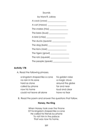 207
Sounds
by Myra R. Labay
A cock (crow) _________________
A cat (meow) _________________
The snakes (hiss) _________________
The bees (buzz) _________________
A bird (chirp) _________________
The ducks (quack) _________________
The dog (bark) _________________
The lions (roar) _________________
The tigers (growl) _________________
The rats (squeak) _________________
The people (speak) _________________
Activity 178
A. Read the following phrases.
a kingdom shaped like a cone his golden robe
no rain in his zone a magic stove
hard as stone around the globe
called by phone far and near
now his home loud and clear
could not leave all alone have no fear
B. Read the poem and answer the questions that follow.
Horsey, the King
When Horsey took over the throne
Of his kingdom shaped like a cone
He called his friends by phone
To visit him in the palace
That was now his home.
 