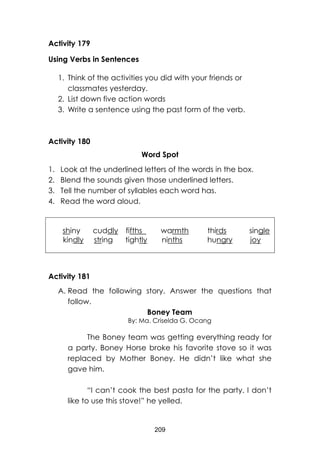 209
Activity 179
Using Verbs in Sentences
1. Think of the activities you did with your friends or
classmates yesterday.
2. List down five action words
3. Write a sentence using the past form of the verb.
Activity 180
Word Spot
1. Look at the underlined letters of the words in the box.
2. Blend the sounds given those underlined letters.
3. Tell the number of syllables each word has.
4. Read the word aloud.
shiny cuddly fifths warmth thirds single
kindly string tightly ninths hungry joy
Activity 181
A. Read the following story. Answer the questions that
follow.
Boney Team
By: Ma. Criselda G. Ocang
The Boney team was getting everything ready for
a party. Boney Horse broke his favorite stove so it was
replaced by Mother Boney. He didn’t like what she
gave him.
“I can’t cook the best pasta for the party. I don’t
like to use this stove!” he yelled.
 