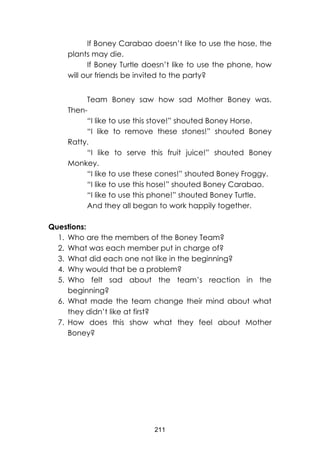 211
If Boney Carabao doesn’t like to use the hose, the
plants may die.
If Boney Turtle doesn’t like to use the phone, how
will our friends be invited to the party?
Team Boney saw how sad Mother Boney was.
Then-
“I like to use this stove!” shouted Boney Horse.
“I like to remove these stones!” shouted Boney
Ratty.
“I like to serve this fruit juice!” shouted Boney
Monkey.
“I like to use these cones!” shouted Boney Froggy.
“I like to use this hose!” shouted Boney Carabao.
“I like to use this phone!” shouted Boney Turtle.
And they all began to work happily together.
Questions:
1. Who are the members of the Boney Team?
2. What was each member put in charge of?
3. What did each one not like in the beginning?
4. Why would that be a problem?
5. Who felt sad about the team’s reaction in the
beginning?
6. What made the team change their mind about what
they didn’t like at first?
7. How does this show what they feel about Mother
Boney?
 