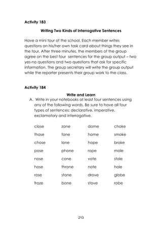 213
Activity 183
Writing Two Kinds of Interrogative Sentences
Have a mini tour of the school. Each member writes
questions on his/her own task card about things they see in
the tour. After three minutes, the members of the group
agree on the best four sentences for the group output – two
yes-no questions and two questions that ask for specific
information. The group secretary will write the group output
while the reporter presents their group work to the class.
Activity 184
Write and Learn
A. Write in your notebooks at least four sentences using
any of the following words. Be sure to have all four
types of sentences: declarative, imperative,
exclamatory and interrogative.
close
those
chose
pose
nose
hose
rose
froze
zone
tone
lone
phone
cone
throne
stone
bone
dome
home
hope
rope
vote
note
drove
stove
choke
smoke
broke
mole
stole
hole
globe
robe
 