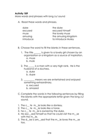 219
Activity 189
More words and phrases with long /u/ sound
A. Read these words and phrases.
duke
excused
muse
amusing
introduce
the duke
excused himself
the lovely muse
the amusing kingdom
to introduce Muley
B. Choose the word to fill the blanks in these sentences.
1. The title ______ is given to a lovely girl chosen by an
organization or a kingdom as a source of inspiration.
a. muse
b. mule
2. The _____ is a man with a very high rank. He is the
husband of a duchess.
a. duke
b. dupe
3. _________ means we are entertained and enjoyed
something extraordinary.
a. excused
b. amazed
C. Complete the words in the following sentences by filling
the blanks with the appropriate letter given the long /u/
sound.
1. The c__ te m__le looks like a donkey.
2. The c__ te m__le looks like a horse.
3. he c__ te m__le is owned by the duke.
4. He exc__sed himself so that he could visit the m__se
with the m__le.
5. The d__ke is am__sed that the m__le loves the m__se
too.
 