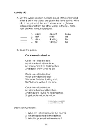 220
Activity 190
A. Say the words in each number aloud. If the underlined
letter o or i in the words are given the same sound, write
all. If not, pick out the word where o or i is given a
different sound from the other words in the set. Write
your answers in your notebook
______ 1. cock doesnt know
______ 2. lost shoe do
______ 3. stick fiddling find
______ 4. till without his
B. Read the poem.
Cock – a – doodle doo
Cock – a – doodle doo!
My dame has lost her shoes;
My master’s lost his fiddling stick,
And don’t know what to do
Cock – a – doodle doo!
What is my dame to do?
Till master finds his fiddling stick,
She’ll dance without her shoe.
Cock – a – doodle doo!
My dame has found her shoe,
And master’s found his fiddling stick,
Sing doodle – doodle – doo!
- Phonics for Dummies (2007)
by Susan M. Greve p. 132
Discussion Questions:
1. Who are talked about in the poem?
2. What happened to the dame?
3. What happened to the master?
 