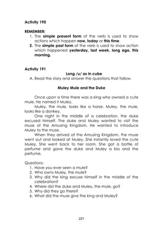 221
Activity 190
REMEMBER:
1. The simple present form of the verb is used to show
actions which happen now, today or this time.
2. The simple past form of the verb is used to show action
which happened yesterday, last week, long ago, this
morning.
Activity 191
Long /u/ as in cube
A. Read the story and answer the questions that follow.
Muley Mule and the Duke
Once upon a time there was a king who owned a cute
mule. He named it Muley.
Muley, the mule, looks like a horse. Muley, the mule,
looks like a donkey.
One night in the middle of a celebration, the duke
excused himself. The duke and Muley wanted to visit the
muse of the Amusing Kingdom. He wanted to introduce
Muley to the muse.
When they arrived at the Amusing Kingdom, the muse
went out and looked at Muley. She instantly loved the cute
Muley. She went back to her room. She got a bottle of
perfume and gave the duke and Muley a kiss and the
perfume.
Questions:
1. Have you ever seen a mule?
2. Who owns Muley, the mule?
3. Why did the king excuse himself in the middle of the
celebration?
4. Where did the duke and Muley, the mule, go?
5. Why did they go there?
6. What did the muse give the king and Muley?
 