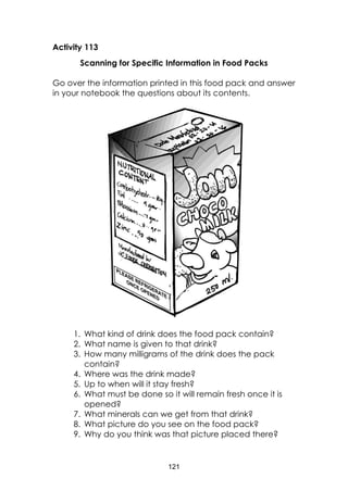 121
Activity 113
Scanning for Specific Information in Food Packs
Go over the information printed in this food pack and answer
in your notebook the questions about its contents.
1. What kind of drink does the food pack contain?
2. What name is given to that drink?
3. How many milligrams of the drink does the pack
contain?
4. Where was the drink made?
5. Up to when will it stay fresh?
6. What must be done so it will remain fresh once it is
opened?
7. What minerals can we get from that drink?
8. What picture do you see on the food pack?
9. Why do you think was that picture placed there?
 