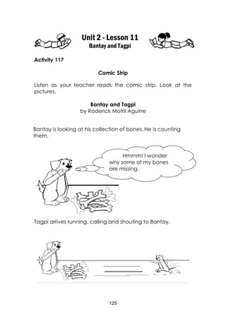 125
Unit 2 - Lesson 11
Bantay and Tagpi
Activity 117
Comic Strip
Listen as your teacher reads the comic strip. Look at the
pictures.
Bantay and Tagpi
by Roderick Motril Aguirre
Tagpi arrives running, calling and shouting to Bantay.
Bantay is looking at his collection of bones. He is counting
them.
Hmmm! I wonder
why some of my bones
are missing.
 
