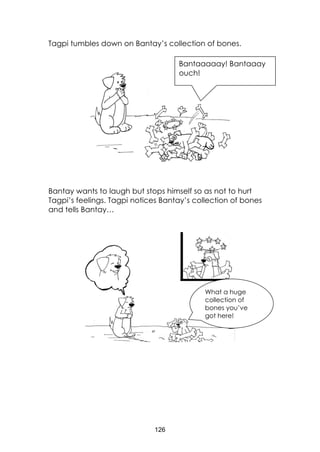 126
Tagpi tumbles down on Bantay’s collection of bones.
Bantay wants to laugh but stops himself so as not to hurt
Tagpi’s feelings. Tagpi notices Bantay’s collection of bones
and tells Bantay…
Bantaaaaay! Bantaaay
ouch!
What a huge
collection of
bones you’ve
got here!
 