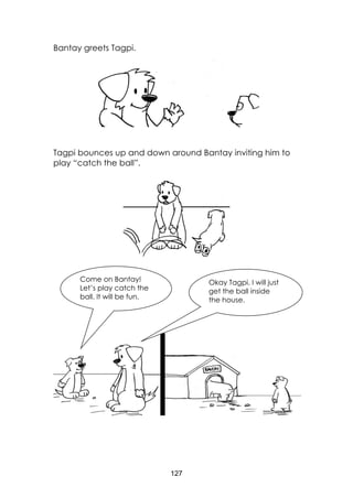 127
Bantay greets Tagpi.
Tagpi bounces up and down around Bantay inviting him to
play “catch the ball”.
Come on Bantay!
Let’s play catch the
ball. It will be fun.
Okay Tagpi. I will just
get the ball inside
the house.
 