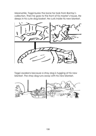 130
Meanwhile, Tagpi buries the bone he took from Bantay’s
collection. Then he goes to the front of his master’s house. He
sleeps in his cute dog basket. He curls inside his new blanket.
Tagpi awakens because a stray dog is tugging at his new
blanket. The stray dog runs away with his new blanket.
 