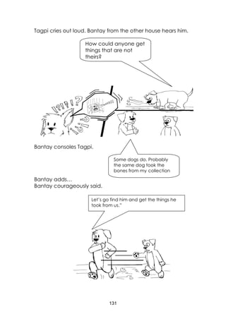 131
Tagpi cries out loud. Bantay from the other house hears him.
Bantay consoles Tagpi.
Bantay adds…
Bantay courageously said.
How could anyone get
things that are not
theirs?
Some dogs do. Probably
the same dog took the
bones from my collection
Let’s go find him and get the things he
took from us.”
 