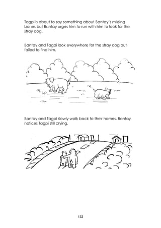132
Tagpi is about to say something about Bantay’s missing
bones but Bantay urges him to run with him to look for the
stray dog.
Bantay and Tagpi look everywhere for the stray dog but
failed to find him.
Bantay and Tagpi slowly walk back to their homes. Bantay
notices Tagpi still crying.
 