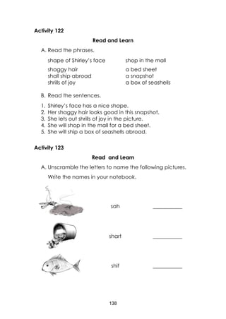 138
Activity 122
Read and Learn
A. Read the phrases.
shape of Shirley’s face shop in the mall
shaggy hair a bed sheet
shall ship abroad a snapshot
shrills of joy a box of seashells
B. Read the sentences.
1. Shirley’s face has a nice shape.
2. Her shaggy hair looks good in this snapshot.
3. She lets out shrills of joy in the picture.
4. She will shop in the mall for a bed sheet.
5. She will ship a box of seashells abroad.
Activity 123
Read and Learn
A. Unscramble the letters to name the following pictures.
Write the names in your notebook.
sah ___________
shart ___________
shif ___________
 