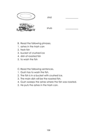 139
shid ___________
shub ___________
B. Read the following phrases.
1. ashes in the trash can
2. fresh fish
3. bucket of crushed ice
4. dish of roasted fish
5. to wash the fish
C. Read the following sentences.
1. Gush has to wash the fish.
2. The fish is in a bucket with crushed ice.
3. The main dish will be the roasted fish.
4. Gush sweeps the ashes where the fish was roasted.
5. He puts the ashes in the trash can.
 