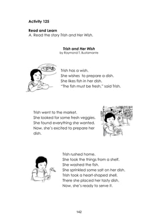 142
Activity 125
Read and Learn
A. Read the story Trish and Her Wish.
Trish and Her Wish
by Raymond T. Bustamante
Trish has a wish.
She wishes to prepare a dish.
She likes fish in her dish.
“The fish must be fresh,” said Trish.
Trish went to the market.
She looked for some fresh veggies.
She found everything she wanted.
Now, she’s excited to prepare her
dish.
Trish rushed home.
She took the things from a shelf.
She washed the fish.
She sprinkled some salt on her dish.
Trish took a heart-shaped shell.
There she placed her tasty dish.
Now, she’s ready to serve it.
 