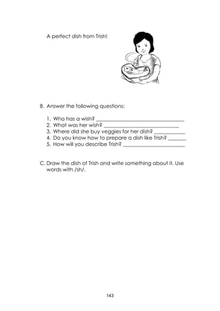 143
A perfect dish from Trish!
B. Answer the following questions:
1. Who has a wish? __________________________________
2. What was her wish? _____________________________
3. Where did she buy veggies for her dish? ____________
4. Do you know how to prepare a dish like Trish? _______
5. How will you describe Trish? ________________________
C. Draw the dish of Trish and write something about it. Use
words with /sh/.
 