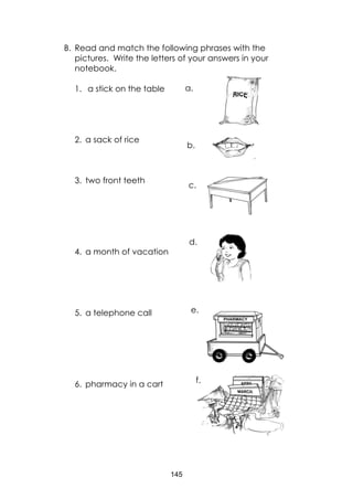 145
B. Read and match the following phrases with the
pictures. Write the letters of your answers in your
notebook.
1. a stick on the table
2. a sack of rice
3. two front teeth
4. a month of vacation
5. a telephone call
6. pharmacy in a cart
a.
b.
c.
d.
e.
f.
 