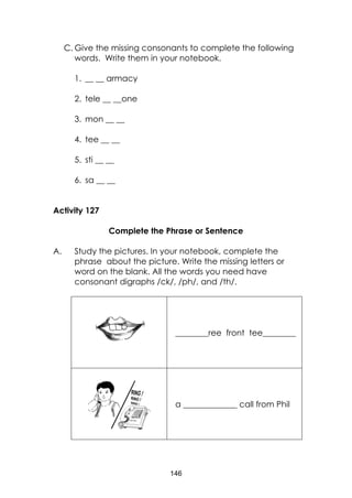 146
C. Give the missing consonants to complete the following
words. Write them in your notebook.
1. __ __ armacy
2. tele __ __one
3. mon __ __
4. tee __ __
5. sti __ __
6. sa __ __
Activity 127
Complete the Phrase or Sentence
A. Study the pictures. In your notebook, complete the
phrase about the picture. Write the missing letters or
word on the blank. All the words you need have
consonant digraphs /ck/, /ph/, and /th/.
________ree front tee________
a _____________ call from Phil
 
