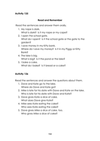 154
Activity 135
Read and Remember
Read the sentences and answer them orally.
1. My nape is dark.
What is dark? Is it my nape or my cape?
2. I open the school gate.
What do I open? Is it the school gate or the gate to the
garden?
3. I save money in my Kitty bank.
Where do I save my money? Is it in my Piggy or Kitty
Bank?
4. The lake is big.
What is big? Is it the pond or the lake?
5. I bake a cake.
What do I bake? Is it bread or a cake?
Activity 136
Read the sentences and answer the questions about them.
1. Dave and Kate go to the lake.
Where do Dave and Kate go?
2. Mike is late for his date with Dave and Kate on the lake.
Who is late for his date with Dave and Kate?
3. Dave gives Kate a slice of cake.
What does Dave give Kate?
4. Mike sees Kate eating the cake?
Who sees Kate eating the cake?
5. Dave gives Mike a slice of cake, too.
Who gives Mike a slice of cake?
 