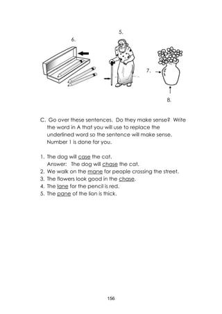 156
C. Go over these sentences. Do they make sense? Write
the word in A that you will use to replace the
underlined word so the sentence will make sense.
Number 1 is done for you.
1. The dog will case the cat.
Answer: The dog will chase the cat.
2. We walk on the mane for people crossing the street.
3. The flowers look good in the chase.
4. The lane for the pencil is red.
5. The pane of the lion is thick.
7.
5.
6.
8.
 