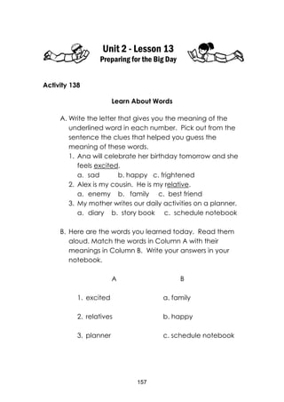 157
Unit 2 - Lesson 13
Preparing for the Big Day
Activity 138
Learn About Words
A. Write the letter that gives you the meaning of the
underlined word in each number. Pick out from the
sentence the clues that helped you guess the
meaning of these words.
1. Ana will celebrate her birthday tomorrow and she
feels excited.
a. sad b. happy c. frightened
2. Alex is my cousin. He is my relative.
a. enemy b. family c. best friend
3. My mother writes our daily activities on a planner.
a. diary b. story book c. schedule notebook
B. Here are the words you learned today. Read them
aloud. Match the words in Column A with their
meanings in Column B. Write your answers in your
notebook.
A B
1. excited a. family
2. relatives b. happy
3. planner c. schedule notebook
 