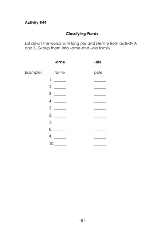 161
Activity 144
Classifying Words
List down the words with long /a/ and silent e from activity A
and B. Group them into –ame and –ale family.
-ame -ale
Example: tame pale
1. ______ ______
2. ______ ______
3. ______ ______
4. ______ ______
5. ______ ______
6. ______ ______
7. ______ ______
8. ______ ______
9. ______ ______
10.______ ______
 