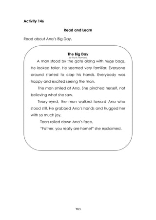 163
Activity 146
Read and Learn
Read about Ana’s Big Day.
The Big Day
by Ivy M. Romano
A man stood by the gate along with huge bags.
He looked taller. He seemed very familiar. Everyone
around started to clap his hands. Everybody was
happy and excited seeing the man.
The man smiled at Ana. She pinched herself, not
believing what she saw.
Teary-eyed, the man walked toward Ana who
stood still. He grabbed Ana’s hands and hugged her
with so much joy.
Tears rolled down Ana’s face.
“Father, you really are home!” she exclaimed.
The tears fell down on Ana’s face.
“Father, you really are home!” she exclaimed.
 