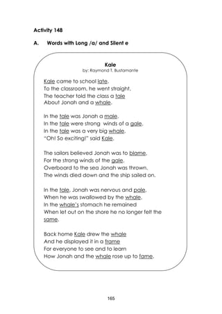 165
Activity 148
A. Words with Long /a/ and Silent e
Kale
by: Raymond T. Bustamante
Kale came to school late.
To the classroom, he went straight.
The teacher told the class a tale
About Jonah and a whale.
In the tale was Jonah a male.
In the tale were strong winds of a gale.
In the tale was a very big whale.
“Oh! So exciting!” said Kale.
The sailors believed Jonah was to blame,
For the strong winds of the gale.
Overboard to the sea Jonah was thrown.
The winds died down and the ship sailed on.
In the tale, Jonah was nervous and pale,
When he was swallowed by the whale.
In the whale’s stomach he remained
When let out on the shore he no longer felt the
same.
Back home Kale drew the whale
And he displayed it in a frame
For everyone to see and to learn
How Jonah and the whale rose up to fame.
 