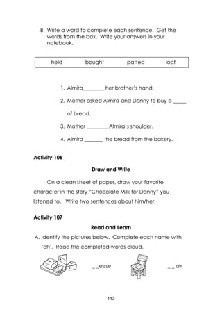 113
B. Write a word to complete each sentence. Get the
words from the box. Write your answers in your
notebook.
1. Almira________ her brother’s hand.
2. Mother asked Almira and Danny to buy a _____
of bread.
3. Mother ________ Almira’s shoulder.
4. Almira _______ the bread from the bakery.
Activity 106
Draw and Write
On a clean sheet of paper, draw your favorite
character in the story “Chocolate Milk for Danny” you
listened to. Write two sentences about him/her.
Activity 107
Read and Learn
A. Identify the pictures below. Complete each name with
‘ch’. Read the completed words aloud.
_ _eese _ _ air
held bought patted loaf
 