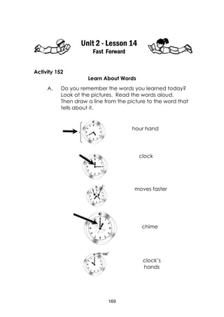 169
Unit 2 - Lesson 14
Fast Forward
Activity 152
Learn About Words
A. Do you remember the words you learned today?
Look at the pictures. Read the words aloud.
Then draw a line from the picture to the word that
tells about it.
hour hand
clock
moves faster
chime
clock’s
hands
 