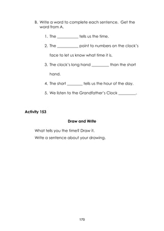 170
B. Write a word to complete each sentence. Get the
word from A.
1. The ___________ tells us the time.
2. The ___________ point to numbers on the clock’s
face to let us know what time it is.
3. The clock’s long hand _________ than the short
hand.
4. The short ________ tells us the hour of the day.
5. We listen to the Grandfather’s Clock _________.
Activity 153
Draw and Write
What tells you the time? Draw it.
Write a sentence about your drawing.
 