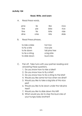 171
Activity 154
Read, Write, and Learn
A. Read these words.
pine
line
fine
dine
lie
pie
tie
cries
like
bike
bite
kite
nice
rice
ride
slide
B. Read these phrases.
to ride a bike
to fly a kite
to lie down
to tie a string
to slide down
hot rice
nice pie
tall pine tree
a big bite
loud cries
C. Pair off. Take turns with your partner reading and
answering these questions.
1. Do you know how to ride a bike?
2. Do you know how to fly a kite?
3. Do you know how to tie a string to the kite?
4. Would you like some hot rice when we dine?
5. Would you like to take a big bite of this nice
pie?
6. Would you like to lie down under the tall pine
tree?
7. Would you like to slide down this hill?
8. What would you do to stop the loud cries of
your hungry baby brother?
 