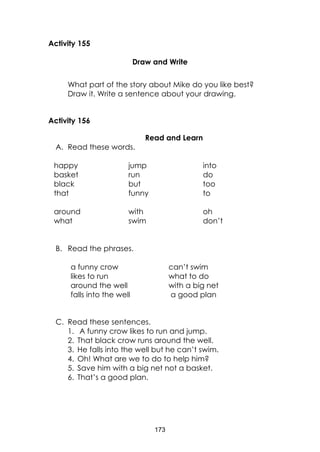 173
Activity 155
Draw and Write
What part of the story about Mike do you like best?
Draw it. Write a sentence about your drawing.
Activity 156
Read and Learn
A. Read these words.
happy
basket
black
that
around
what
jump
run
but
funny
with
swim
into
do
too
to
oh
don’t
B. Read the phrases.
a funny crow
likes to run
around the well
falls into the well
can’t swim
what to do
with a big net
a good plan
C. Read these sentences.
1. A funny crow likes to run and jump.
2. That black crow runs around the well.
3. He falls into the well but he can’t swim.
4. Oh! What are we to do to help him?
5. Save him with a big net not a basket.
6. That’s a good plan.
 